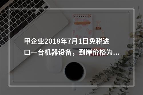 甲企业2018年7月1日免税进口一台机器设备，到岸价格为30