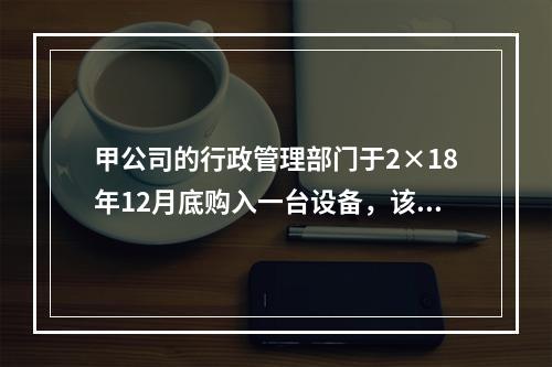 甲公司的行政管理部门于2×18年12月底购入一台设备，该台设