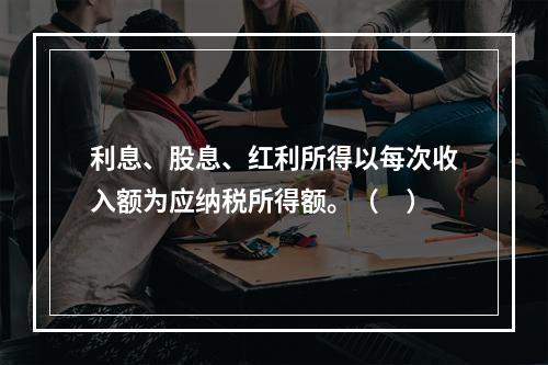 利息、股息、红利所得以每次收入额为应纳税所得额。（　）