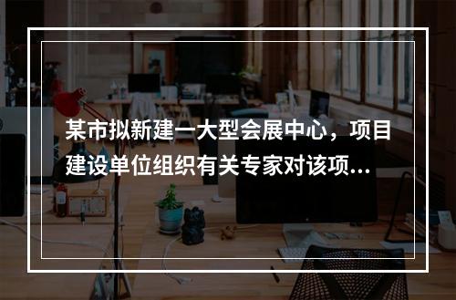 某市拟新建一大型会展中心，项目建设单位组织有关专家对该项目的