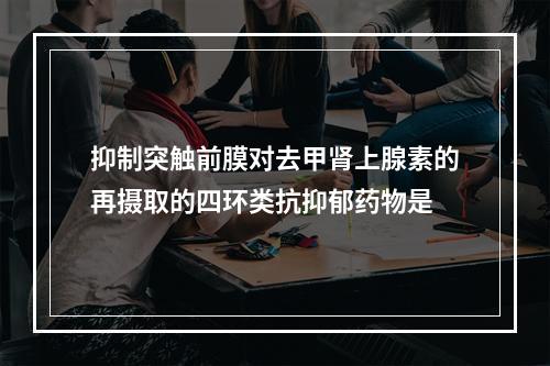 抑制突触前膜对去甲肾上腺素的再摄取的四环类抗抑郁药物是