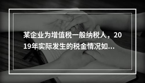 某企业为增值税一般纳税人，2019年实际发生的税金情况如下：