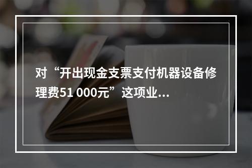 对“开出现金支票支付机器设备修理费51 000元”这项业务，