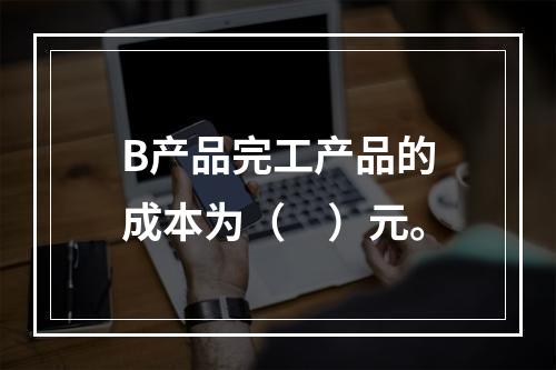 B产品完工产品的成本为（　）元。