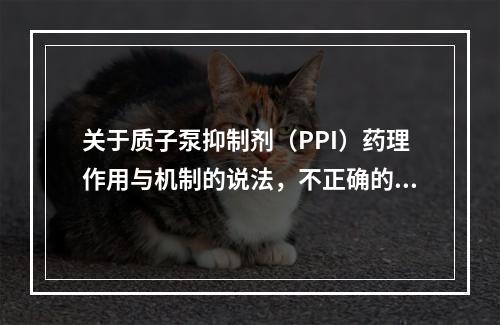 关于质子泵抑制剂（PPI）药理作用与机制的说法，不正确的是