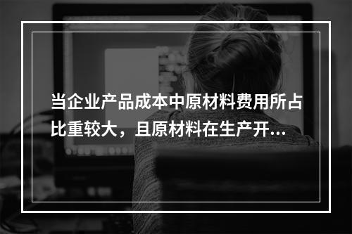 当企业产品成本中原材料费用所占比重较大，且原材料在生产开始时