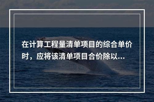 在计算工程量清单项目的综合单价时，应将该清单项目合价除以（　