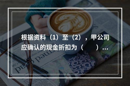 根据资料（1）至（2），甲公司应确认的现金折扣为（　　）元。