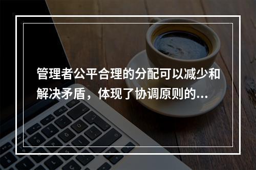 管理者公平合理的分配可以减少和解决矛盾，体现了协调原则的是