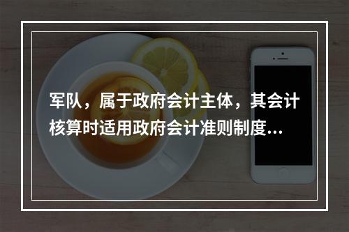 军队，属于政府会计主体，其会计核算时适用政府会计准则制度。（