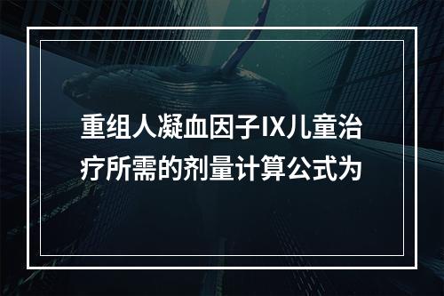 重组人凝血因子Ⅸ儿童治疗所需的剂量计算公式为