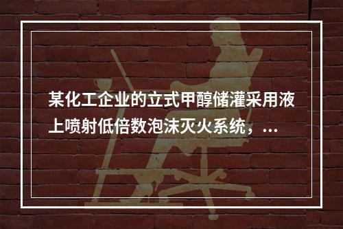 某化工企业的立式甲醇储灌采用液上喷射低倍数泡沫灭火系统，某消