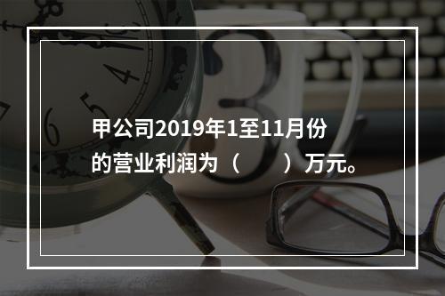 甲公司2019年1至11月份的营业利润为（　　）万元。