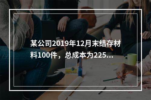 某公司2019年12月末结存材料100件，总成本为225万元