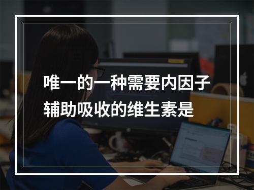 唯一的一种需要内因子辅助吸收的维生素是