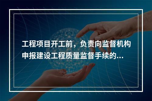 工程项目开工前，负责向监督机构申报建设工程质量监督手续的单位