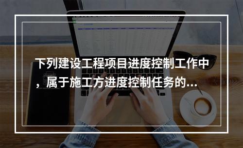 下列建设工程项目进度控制工作中，属于施工方进度控制任务的是（