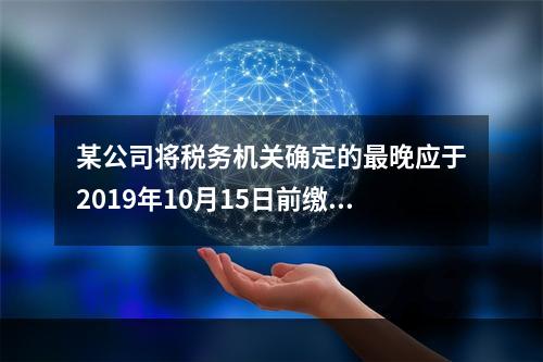 某公司将税务机关确定的最晚应于2019年10月15日前缴纳的