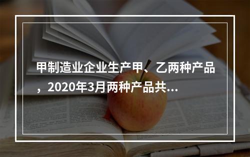 甲制造业企业生产甲、乙两种产品，2020年3月两种产品共同耗