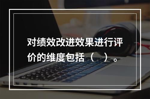 对绩效改进效果进行评价的维度包括（　）。