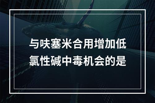 与呋塞米合用增加低氯性碱中毒机会的是