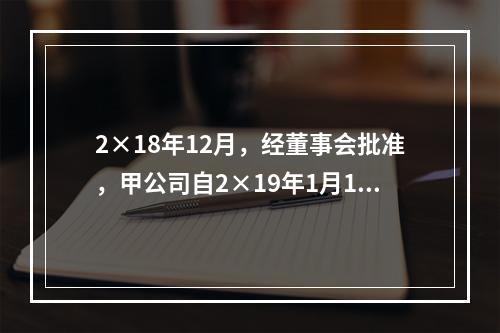 2×18年12月，经董事会批准，甲公司自2×19年1月1日起