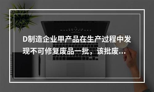 D制造企业甲产品在生产过程中发现不可修复废品一批，该批废品的