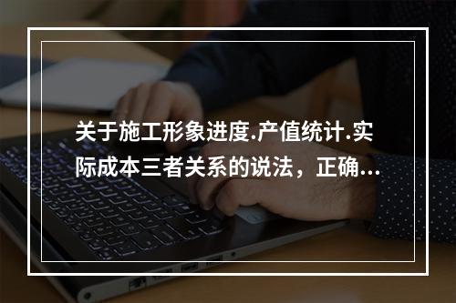 关于施工形象进度.产值统计.实际成本三者关系的说法，正确的是