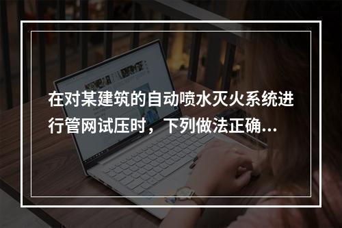 在对某建筑的自动喷水灭火系统进行管网试压时，下列做法正确的是