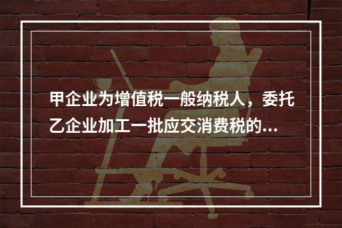 甲企业为增值税一般纳税人，委托乙企业加工一批应交消费税的W材