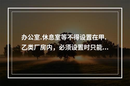 办公室.休息室等不得设置在甲.乙类厂房内，必须设置时只能与耐