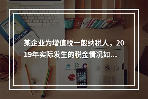 某企业为增值税一般纳税人，2019年实际发生的税金情况如下：