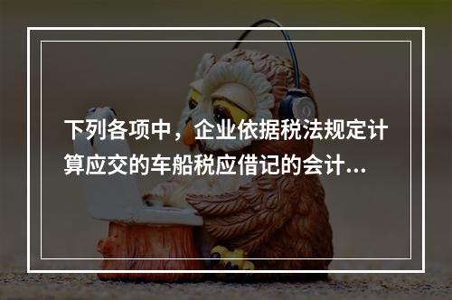 下列各项中，企业依据税法规定计算应交的车船税应借记的会计科目