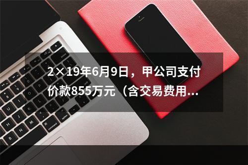 2×19年6月9日，甲公司支付价款855万元（含交易费用5万