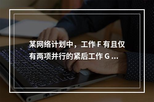 某网络计划中，工作 F 有且仅有两项并行的紧后工作 G 和