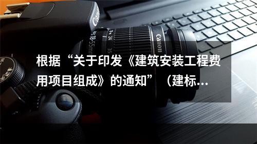 根据“关于印发《建筑安装工程费用项目组成》的通知”（建标[2