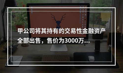 甲公司将其持有的交易性金融资产全部出售，售价为3000万元；