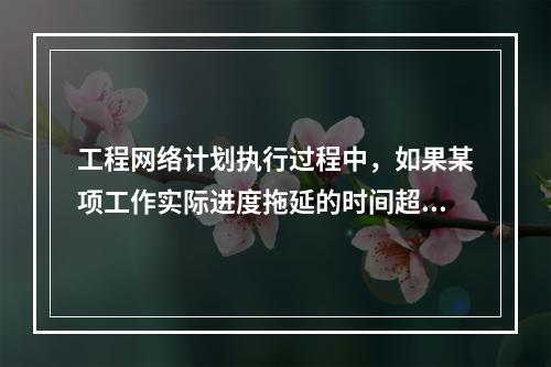 工程网络计划执行过程中，如果某项工作实际进度拖延的时间超过其