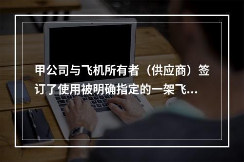 甲公司与飞机所有者（供应商）签订了使用被明确指定的一架飞机的