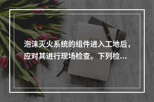 泡沫灭火系统的组件进入工地后，应对其进行现场检查。下列检查项