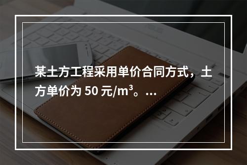 某土方工程采用单价合同方式，土方单价为 50 元/m³。清单