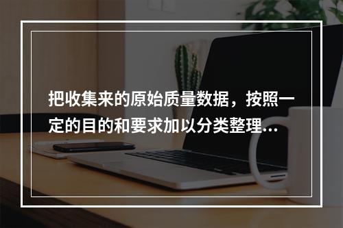 把收集来的原始质量数据，按照一定的目的和要求加以分类整理，以