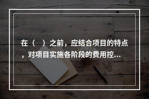 在（　）之前，应结合项目的特点，对项目实施各阶段的费用控制、