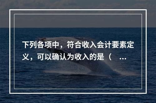 下列各项中，符合收入会计要素定义，可以确认为收入的是（  ）