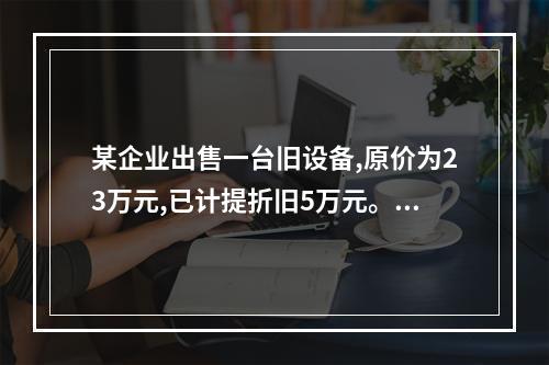 某企业出售一台旧设备,原价为23万元,已计提折旧5万元。出售