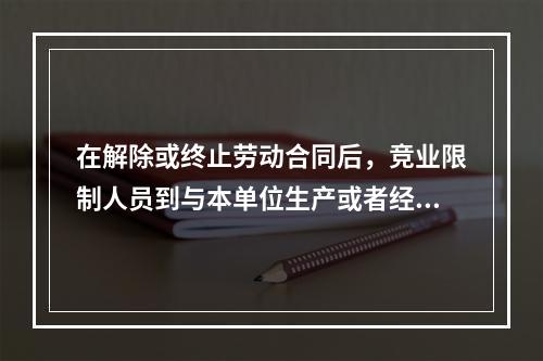 在解除或终止劳动合同后，竞业限制人员到与本单位生产或者经营同