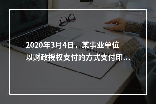 2020年3月4日，某事业单位以财政授权支付的方式支付印刷费