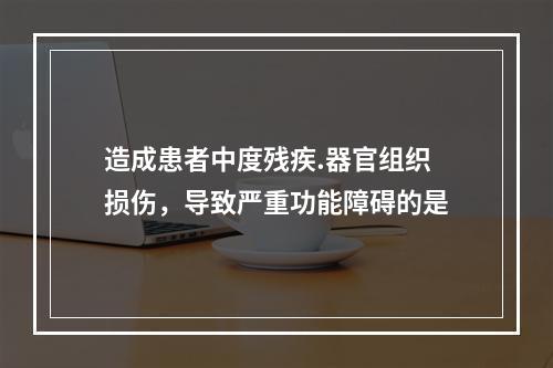 造成患者中度残疾.器官组织损伤，导致严重功能障碍的是