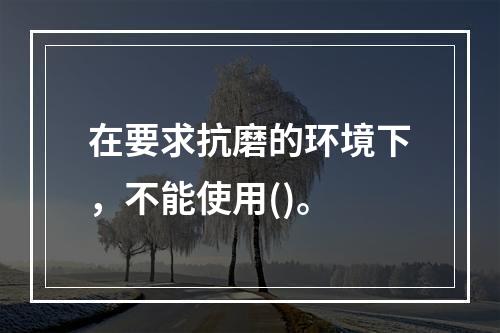 在要求抗磨的环境下，不能使用()。