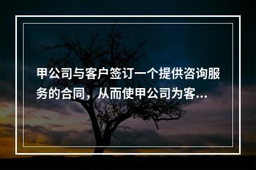 甲公司与客户签订一个提供咨询服务的合同，从而使甲公司为客户提